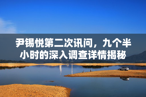尹锡悦第二次讯问，九个半小时的深入调查详情揭秘