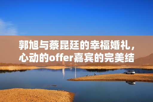 郭旭与蔡昆廷的幸福婚礼，心动的offer嘉宾的完美结合