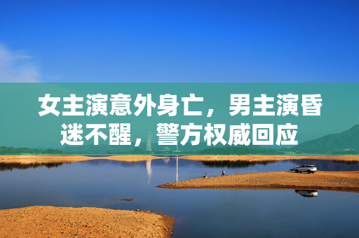 女主演意外身亡，男主演昏迷不醒，警方权威回应