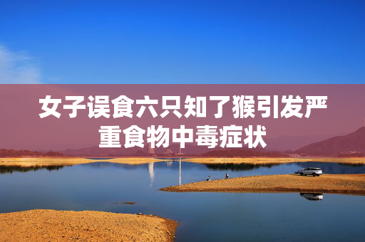 女子误食六只知了猴引发严重食物中毒症状