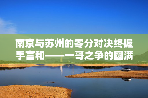 南京与苏州的零分对决终握手言和——一哥之争的圆满解决