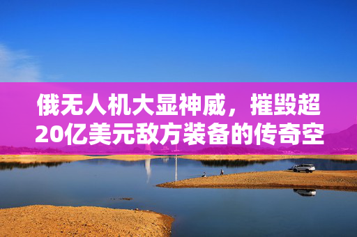 俄无人机大显神威，摧毁超20亿美元敌方装备的传奇空战