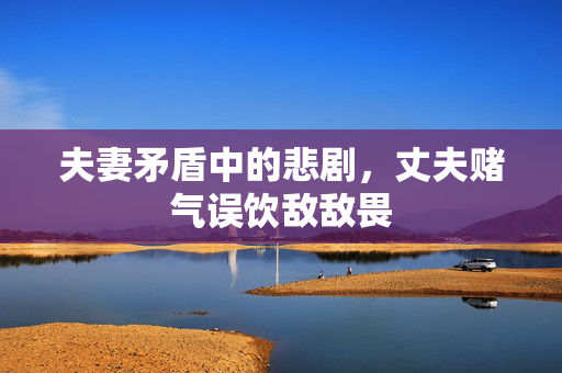 夫妻矛盾中的悲剧，丈夫赌气误饮敌敌畏