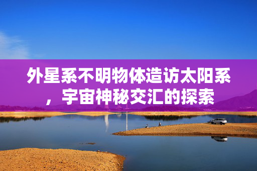 外星系不明物体造访太阳系，宇宙神秘交汇的探索