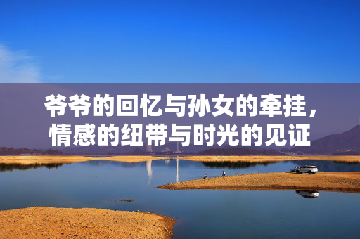 爷爷的回忆与孙女的牵挂，情感的纽带与时光的见证