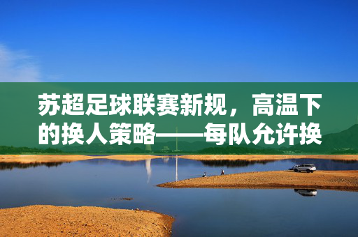 苏超足球联赛新规，高温下的换人策略——每队允许换7人的深层考量