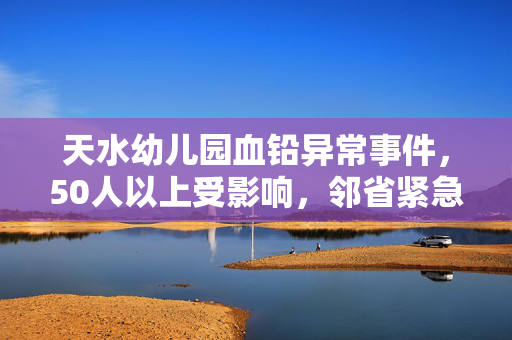 天水幼儿园血铅异常事件，50人以上受影响，邻省紧急响应血检行动
