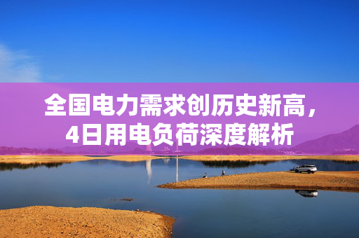 全国电力需求创历史新高，4日用电负荷深度解析