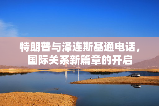 特朗普与泽连斯基通电话，国际关系新篇章的开启