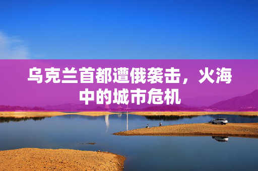 乌克兰首都遭俄袭击，火海中的城市危机