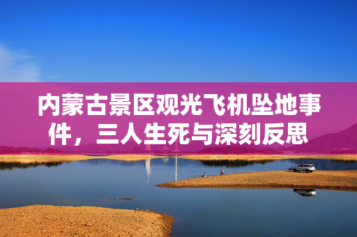 内蒙古景区观光飞机坠地事件，三人生死与深刻反思