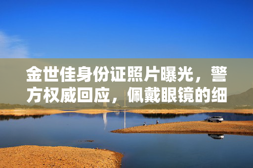 金世佳身份证照片曝光，警方权威回应，佩戴眼镜的细节引关注