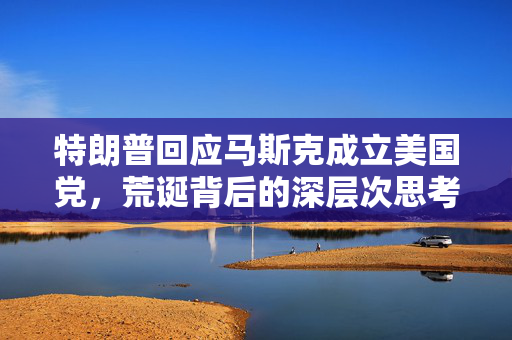 特朗普回应马斯克成立美国党，荒诞背后的深层次思考