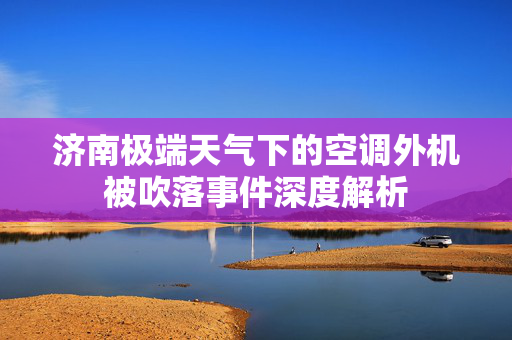 济南极端天气下的空调外机被吹落事件深度解析