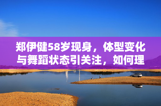 郑伊健58岁现身，体型变化与舞蹈状态引关注，如何理解这一现象？
