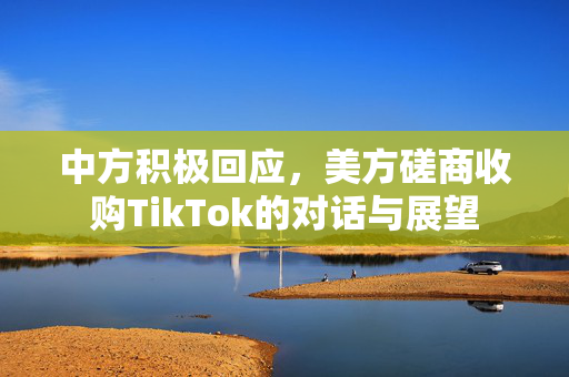 中方积极回应，美方磋商收购TikTok的对话与展望
