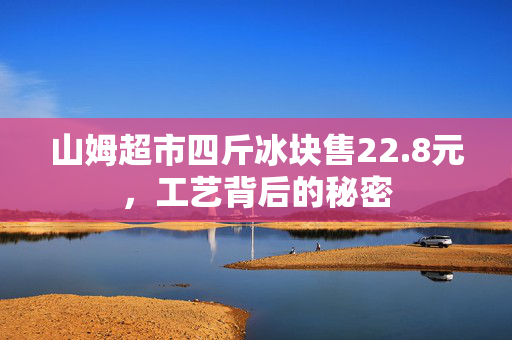 山姆超市四斤冰块售22.8元，工艺背后的秘密