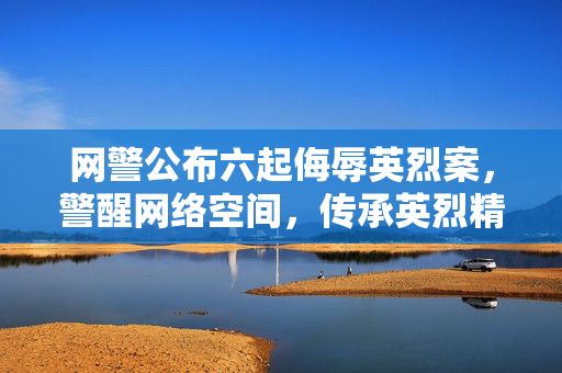 网警公布六起侮辱英烈案，警醒网络空间，传承英烈精神