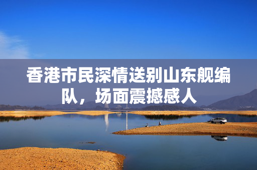 香港市民深情送别山东舰编队，场面震撼感人