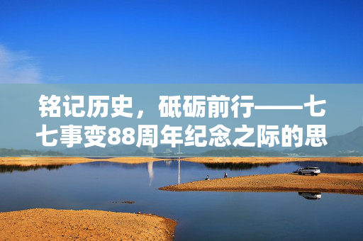 铭记历史，砥砺前行——七七事变88周年纪念之际的思考