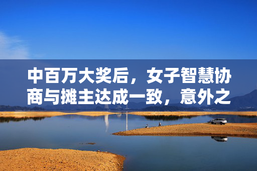 中百万大奖后，女子智慧协商与摊主达成一致，意外之财的妥善处理