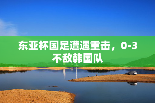 东亚杯国足遭遇重击，0-3不敌韩国队
