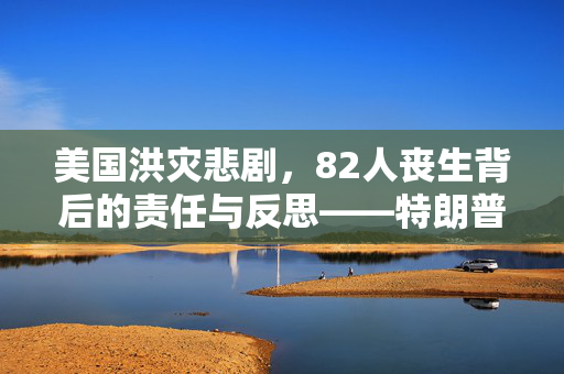 美国洪灾悲剧，82人丧生背后的责任与反思——特朗普视角下的拜登领导失误