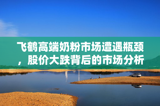 飞鹤高端奶粉市场遭遇瓶颈，股价大跌背后的市场分析与思考