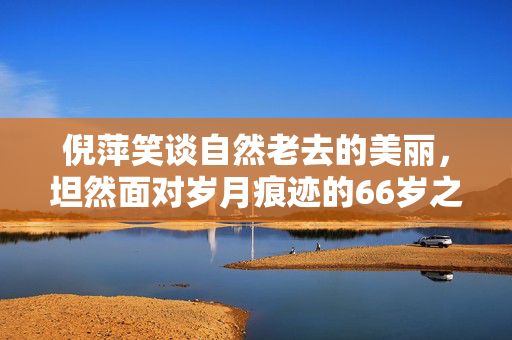 倪萍笑谈自然老去的美丽，坦然面对岁月痕迹的66岁之姿
