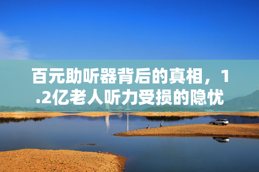 百元助听器背后的真相，1.2亿老人听力受损的隐忧