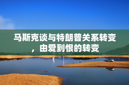 马斯克谈与特朗普关系转变，由爱到恨的转变