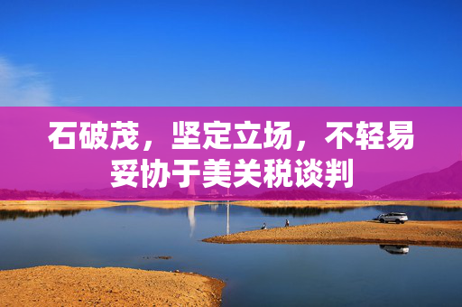 石破茂，坚定立场，不轻易妥协于美关税谈判
