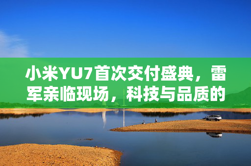 小米YU7首次交付盛典，雷军亲临现场，科技与品质的完美融合