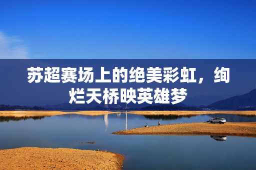 苏超赛场上的绝美彩虹，绚烂天桥映英雄梦