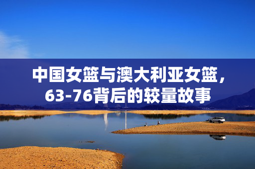 中国女篮与澳大利亚女篮，63-76背后的较量故事