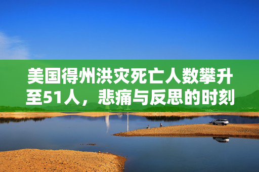 美国得州洪灾死亡人数攀升至51人，悲痛与反思的时刻
