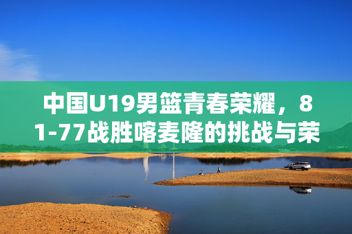 中国U19男篮青春荣耀，81-77战胜喀麦隆的挑战与荣耀