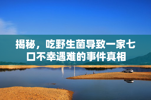 揭秘，吃野生菌导致一家七口不幸遇难的事件真相