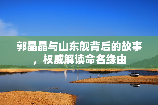 郭晶晶与山东舰背后的故事，权威解读命名缘由