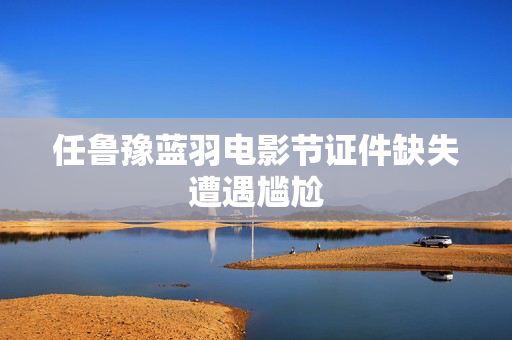 任鲁豫蓝羽电影节证件缺失遭遇尴尬