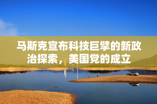 马斯克宣布科技巨擘的新政治探索，美国党的成立