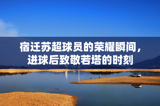宿迁苏超球员的荣耀瞬间，进球后致敬若塔的时刻