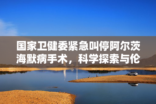 国家卫健委紧急叫停阿尔茨海默病手术，科学探索与伦理道德的双重考量