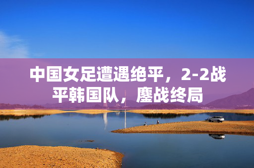 中国女足遭遇绝平，2-2战平韩国队，鏖战终局