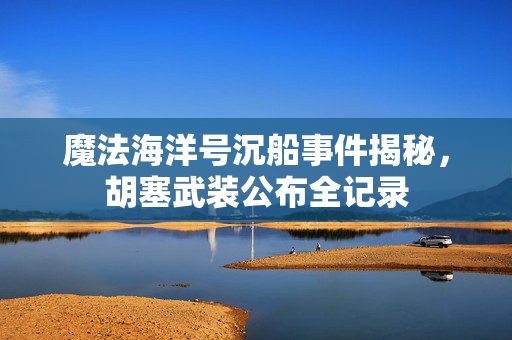魔法海洋号沉船事件揭秘，胡塞武装公布全记录