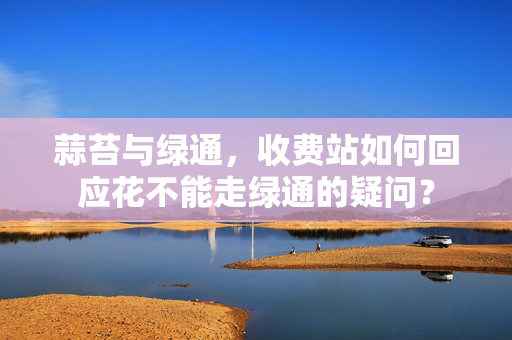 蒜苔与绿通，收费站如何回应花不能走绿通的疑问？