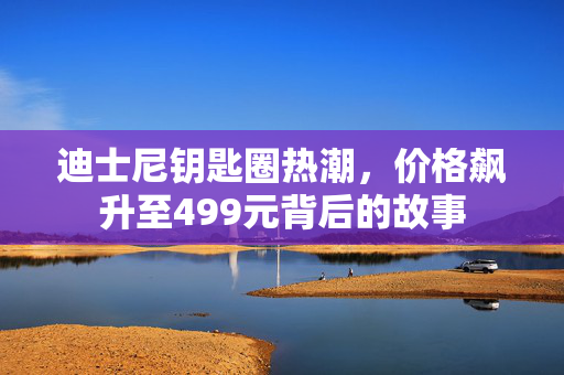 迪士尼钥匙圈热潮，价格飙升至499元背后的故事
