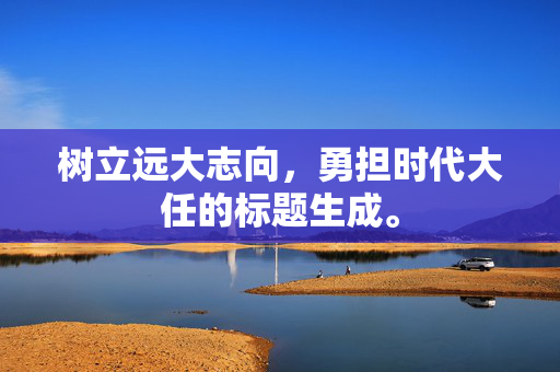 树立远大志向，勇担时代大任的标题生成。