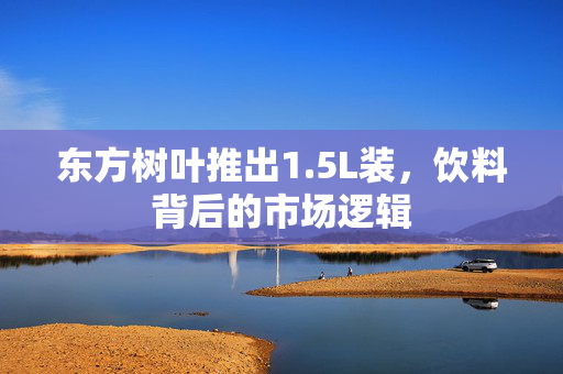 东方树叶推出1.5L装，饮料背后的市场逻辑