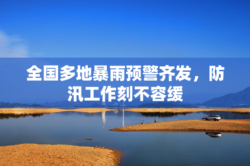 全国多地暴雨预警齐发，防汛工作刻不容缓